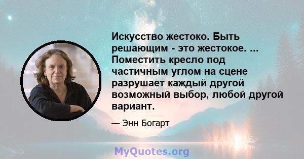 Искусство жестоко. Быть решающим - это жестокое. ... Поместить кресло под частичным углом на сцене разрушает каждый другой возможный выбор, любой другой вариант.