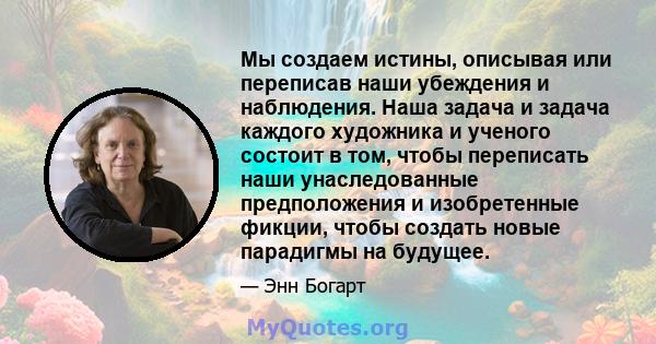 Мы создаем истины, описывая или переписав наши убеждения и наблюдения. Наша задача и задача каждого художника и ученого состоит в том, чтобы переписать наши унаследованные предположения и изобретенные фикции, чтобы