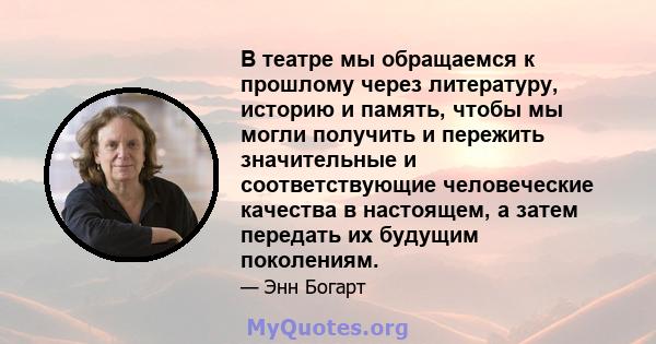 В театре мы обращаемся к прошлому через литературу, историю и память, чтобы мы могли получить и пережить значительные и соответствующие человеческие качества в настоящем, а затем передать их будущим поколениям.