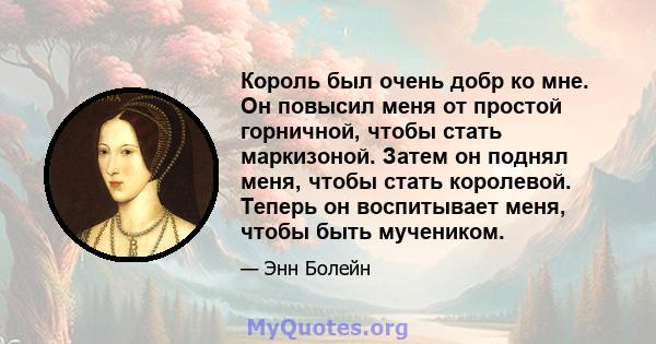 Король был очень добр ко мне. Он повысил меня от простой горничной, чтобы стать маркизоной. Затем он поднял меня, чтобы стать королевой. Теперь он воспитывает меня, чтобы быть мучеником.