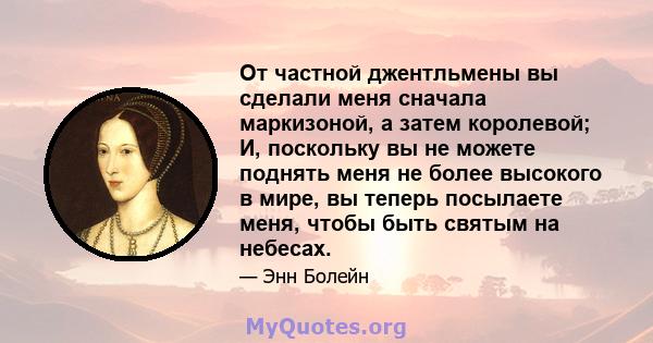 От частной джентльмены вы сделали меня сначала маркизоной, а затем королевой; И, поскольку вы не можете поднять меня не более высокого в мире, вы теперь посылаете меня, чтобы быть святым на небесах.