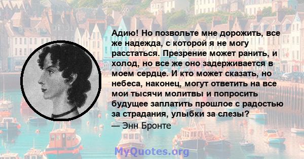 Адию! Но позвольте мне дорожить, все же надежда, с которой я не могу расстаться. Презрение может ранить, и холод, но все же оно задерживается в моем сердце. И кто может сказать, но небеса, наконец, могут ответить на все 