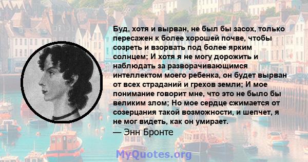 Буд, хотя и вырван, не был бы засох, только пересажен к более хорошей почве, чтобы созреть и взорвать под более ярким солнцем; И хотя я не могу дорожить и наблюдать за разворачивающимся интеллектом моего ребенка, он