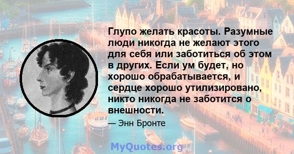 Глупо желать красоты. Разумные люди никогда не желают этого для себя или заботиться об этом в других. Если ум будет, но хорошо обрабатывается, и сердце хорошо утилизировано, никто никогда не заботится о внешности.