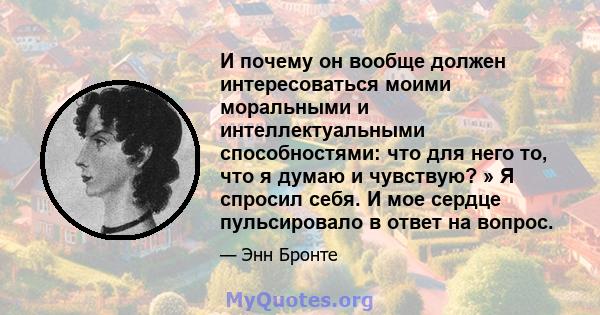 И почему он вообще должен интересоваться моими моральными и интеллектуальными способностями: что для него то, что я думаю и чувствую? » Я спросил себя. И мое сердце пульсировало в ответ на вопрос.