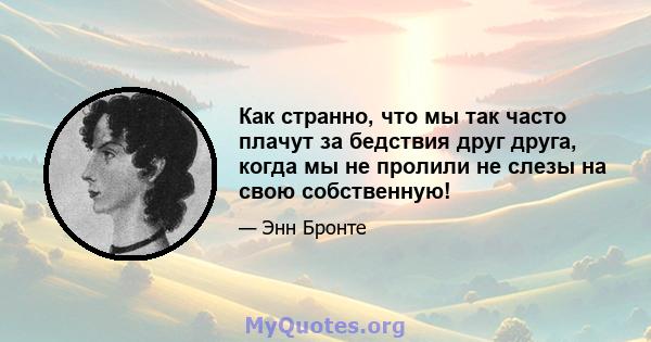 Как странно, что мы так часто плачут за бедствия друг друга, когда мы не пролили не слезы на свою собственную!