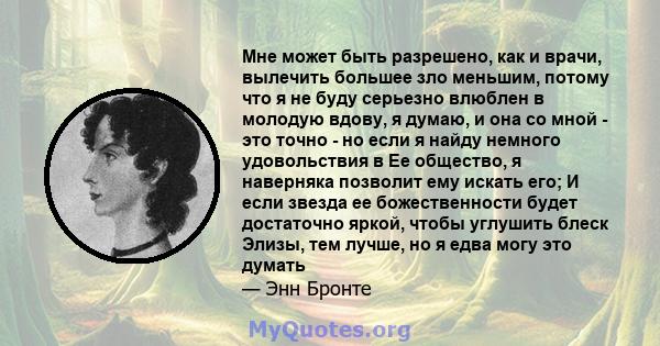 Мне может быть разрешено, как и врачи, вылечить большее зло меньшим, потому что я не буду серьезно влюблен в молодую вдову, я думаю, и она со мной - это точно - но если я найду немного удовольствия в Ее общество, я