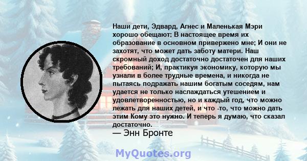 Наши дети, Эдвард, Агнес и Маленькая Мэри хорошо обещают; В настоящее время их образование в основном привержено мне; И они не захотят, что может дать заботу матери. Наш скромный доход достаточно достаточен для наших