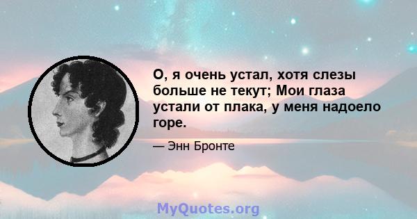 О, я очень устал, хотя слезы больше не текут; Мои глаза устали от плака, у меня надоело горе.