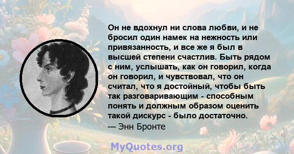 Он не вдохнул ни слова любви, и не бросил один намек на нежность или привязанность, и все же я был в высшей степени счастлив. Быть рядом с ним, услышать, как он говорил, когда он говорил, и чувствовал, что он считал,