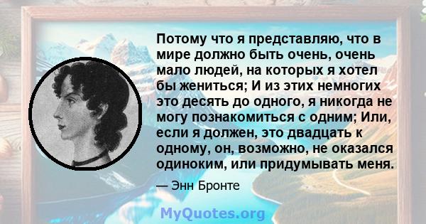 Потому что я представляю, что в мире должно быть очень, очень мало людей, на которых я хотел бы жениться; И из этих немногих это десять до одного, я никогда не могу познакомиться с одним; Или, если я должен, это