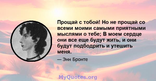 Прощай с тобой! Но не прощай со всеми моими самыми приятными мыслями о тебе; В моем сердце они все еще будут жить, и они будут подбодрить и утешить меня.