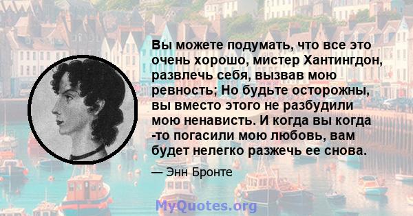 Вы можете подумать, что все это очень хорошо, мистер Хантингдон, развлечь себя, вызвав мою ревность; Но будьте осторожны, вы вместо этого не разбудили мою ненависть. И когда вы когда -то погасили мою любовь, вам будет