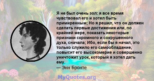 Я не был очень зол: я все время чувствовал его и хотел быть примиренным; Но я решил, что он должен сделать первые достижения или, по крайней мере, показать некоторые признаки скромного и сокрушенного духа, сначала; Ибо, 