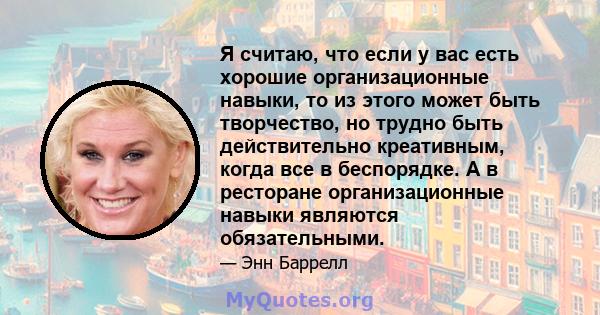 Я считаю, что если у вас есть хорошие организационные навыки, то из этого может быть творчество, но трудно быть действительно креативным, когда все в беспорядке. А в ресторане организационные навыки являются