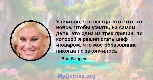 Я считаю, что всегда есть что -то новое, чтобы узнать, на самом деле, это одна из трех причин, по которой я решил стать шеф -поваром, что мое образование никогда не закончилось.