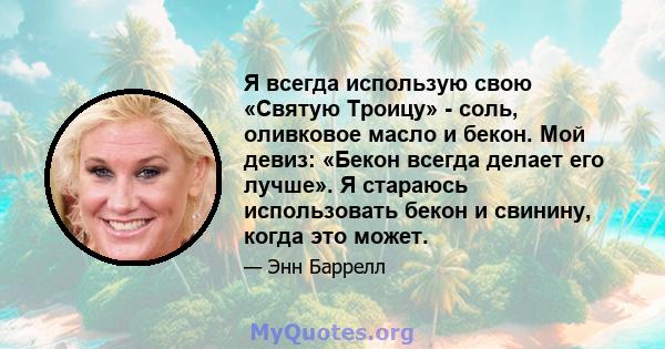 Я всегда использую свою «Святую Троицу» - соль, оливковое масло и бекон. Мой девиз: «Бекон всегда делает его лучше». Я стараюсь использовать бекон и свинину, когда это может.