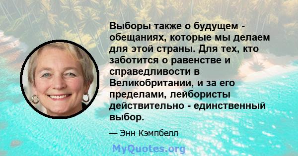 Выборы также о будущем - обещаниях, которые мы делаем для этой страны. Для тех, кто заботится о равенстве и справедливости в Великобритании, и за его пределами, лейбористы действительно - единственный выбор.