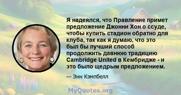 Я надеялся, что Правление примет предложение Джонни Хон о ссуде, чтобы купить стадион обратно для клуба, так как я думаю, что это был бы лучший способ продолжить давнюю традицию Cambridge United в Кембридже - и это было 