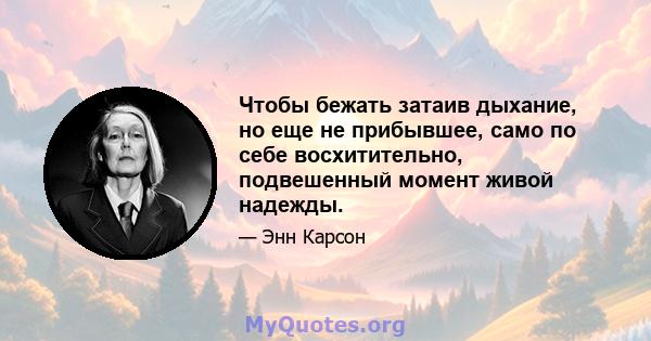 Чтобы бежать затаив дыхание, но еще не прибывшее, само по себе восхитительно, подвешенный момент живой надежды.