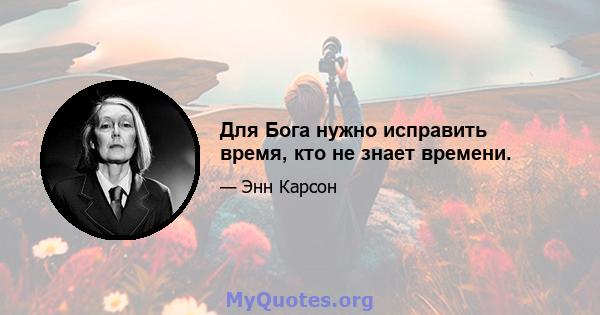 Для Бога нужно исправить время, кто не знает времени.