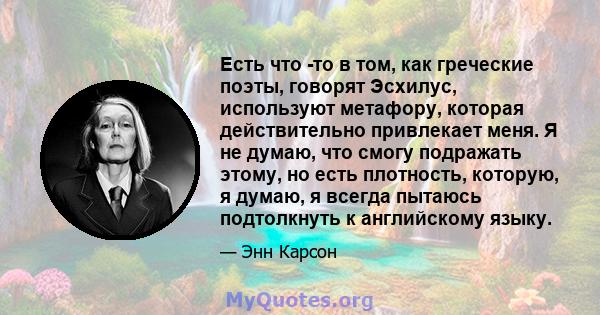 Есть что -то в том, как греческие поэты, говорят Эсхилус, используют метафору, которая действительно привлекает меня. Я не думаю, что смогу подражать этому, но есть плотность, которую, я думаю, я всегда пытаюсь