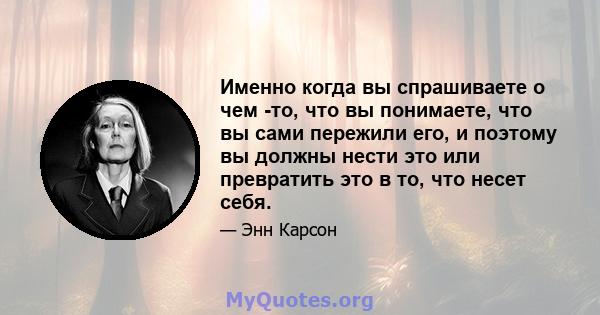 Именно когда вы спрашиваете о чем -то, что вы понимаете, что вы сами пережили его, и поэтому вы должны нести это или превратить это в то, что несет себя.