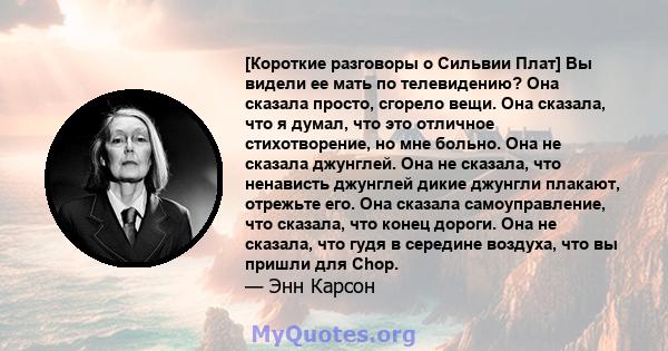 [Короткие разговоры о Сильвии Плат] Вы видели ее мать по телевидению? Она сказала просто, сгорело вещи. Она сказала, что я думал, что это отличное стихотворение, но мне больно. Она не сказала джунглей. Она не сказала,