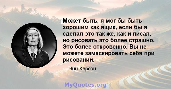 Может быть, я мог бы быть хорошим как ящик, если бы я сделал это так же, как и писал, но рисовать это более страшно. Это более откровенно. Вы не можете замаскировать себя при рисовании.