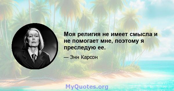 Моя религия не имеет смысла и не помогает мне, поэтому я преследую ее.