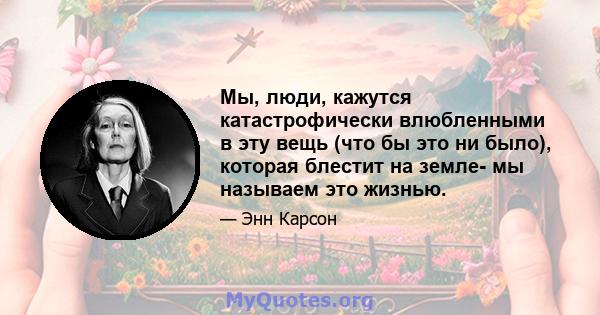 Мы, люди, кажутся катастрофически влюбленными в эту вещь (что бы это ни было), которая блестит на земле- мы называем это жизнью.