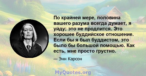 По крайней мере, половина вашего разума всегда думает, я уйду; это не продлится. Это хорошее буддийское отношение. Если бы я был буддистом, это было бы большой помощью. Как есть, мне просто грустно.