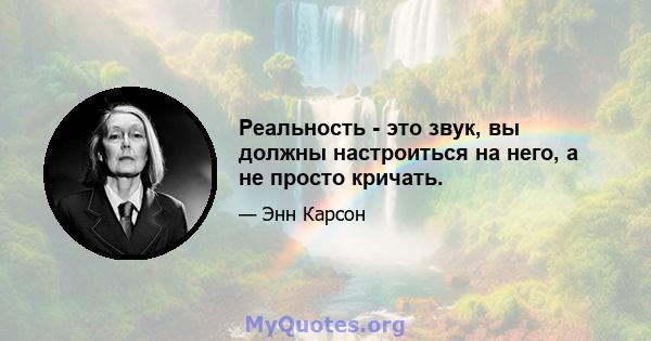 Реальность - это звук, вы должны настроиться на него, а не просто кричать.