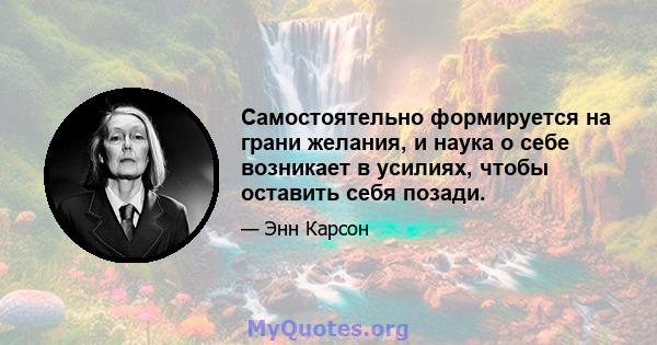 Самостоятельно формируется на грани желания, и наука о себе возникает в усилиях, чтобы оставить себя позади.