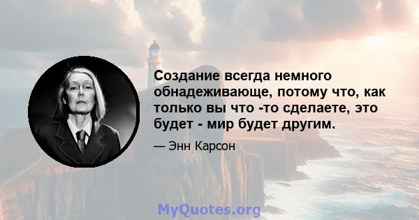 Создание всегда немного обнадеживающе, потому что, как только вы что -то сделаете, это будет - мир будет другим.