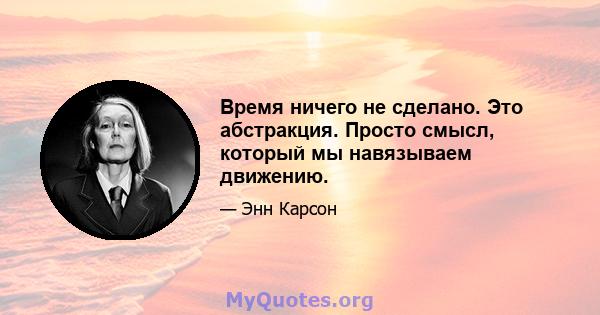 Время ничего не сделано. Это абстракция. Просто смысл, который мы навязываем движению.