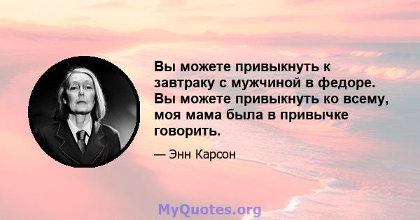 Вы можете привыкнуть к завтраку с мужчиной в федоре. Вы можете привыкнуть ко всему, моя мама была в привычке говорить.