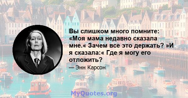 Вы слишком много помните: «Моя мама недавно сказала мне.« Зачем все это держать? »И я сказала:« Где я могу его отложить?