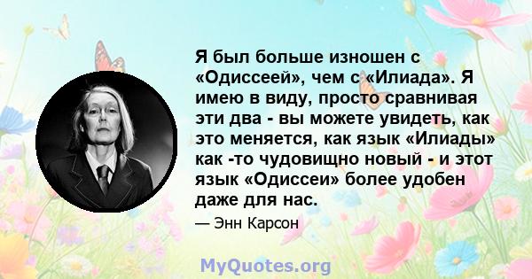 Я был больше изношен с «Одиссеей», чем с «Илиада». Я имею в виду, просто сравнивая эти два - вы можете увидеть, как это меняется, как язык «Илиады» как -то чудовищно новый - и этот язык «Одиссеи» более удобен даже для