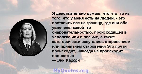 Я действительно думаю, что что -то из того, что у меня есть на людей, - это поставить все на границу, где они оба увлечены какой -то очаровательностью, происходящей в человеке или в письме, а также категорически