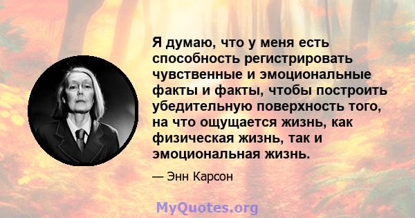 Я думаю, что у меня есть способность регистрировать чувственные и эмоциональные факты и факты, чтобы построить убедительную поверхность того, на что ощущается жизнь, как физическая жизнь, так и эмоциональная жизнь.