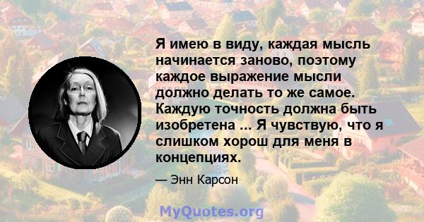 Я имею в виду, каждая мысль начинается заново, поэтому каждое выражение мысли должно делать то же самое. Каждую точность должна быть изобретена ... Я чувствую, что я слишком хорош для меня в концепциях.