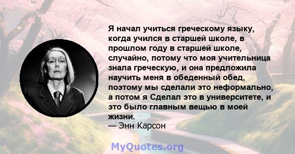 Я начал учиться греческому языку, когда учился в старшей школе, в прошлом году в старшей школе, случайно, потому что моя учительница знала греческую, и она предложила научить меня в обеденный обед, поэтому мы сделали