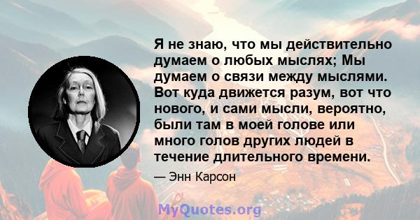 Я не знаю, что мы действительно думаем о любых мыслях; Мы думаем о связи между мыслями. Вот куда движется разум, вот что нового, и сами мысли, вероятно, были там в моей голове или много голов других людей в течение