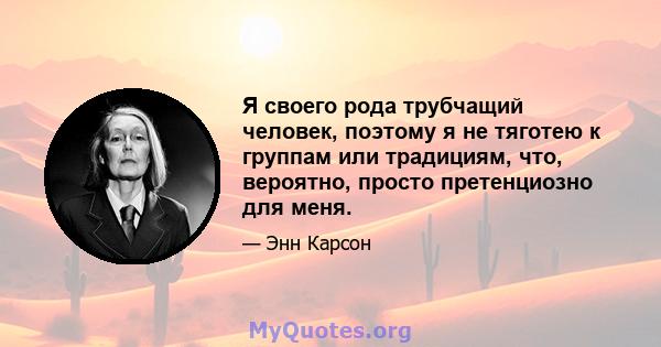 Я своего рода трубчащий человек, поэтому я не тяготею к группам или традициям, что, вероятно, просто претенциозно для меня.