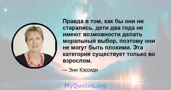 Правда в том, как бы они ни старались, дети два года не имеют возможности делать моральный выбор, поэтому они не могут быть плохими. Эта категория существует только во взрослом.