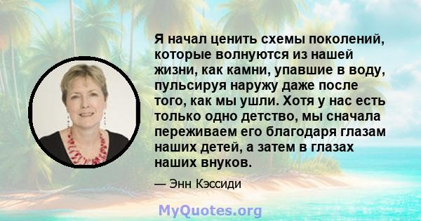 Я начал ценить схемы поколений, которые волнуются из нашей жизни, как камни, упавшие в воду, пульсируя наружу даже после того, как мы ушли. Хотя у нас есть только одно детство, мы сначала переживаем его благодаря глазам 