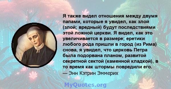 Я также видел отношения между двумя папами, которые я увидел, как злой (злой; вредный) будут последствиями этой ложной церкви. Я видел, как это увеличивается в размере; еретики любого рода пришли в город (из Рима)