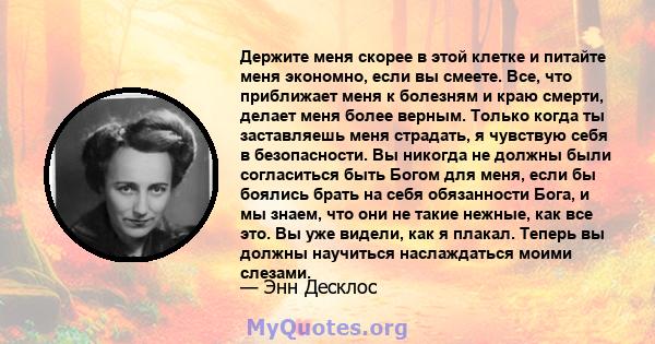 Держите меня скорее в этой клетке и питайте меня экономно, если вы смеете. Все, что приближает меня к болезням и краю смерти, делает меня более верным. Только когда ты заставляешь меня страдать, я чувствую себя в