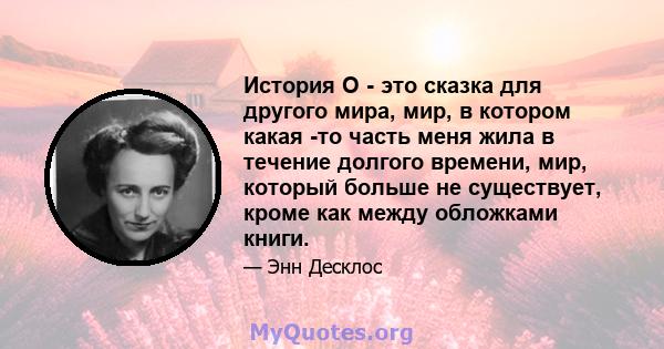 История O - это сказка для другого мира, мир, в котором какая -то часть меня жила в течение долгого времени, мир, который больше не существует, кроме как между обложками книги.